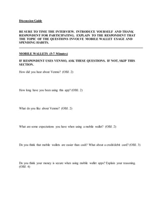 Discussion Guide
BE SURE TO TIME THE INTERVIEW. INTRODUCE YOURSELF AND THANK
RESPONDENT FOR PARTICIPATING. EXPLAIN TO THE RESPONDENT THAT
THE TOPIC OF THE QUESTIONS INVOLVE MOBILE WALLET USAGE AND
SPENDING HABITS.
______________________________________________________________________________
MOBILE WALLETS (5-7 Minutes)
IF RESPONDENT USES VENMO, ASK THESE QUESTIONS. IF NOT, SKIP THIS
SECTION.
How did you hear about Venmo? (OBJ. 2)
How long have you been using this app? (OBJ. 2)
What do you like about Venmo? (OBJ. 2)
What are some expectations you have when using a mobile wallet? (OBJ. 2)
Do you think that mobile wallets are easier than cash? What about a credit/debit card? (OBJ. 3)
Do you think your money is secure when using mobile wallet apps? Explain your reasoning.
(OBJ. 4)
 