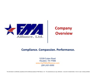 Company
Overview
This information is confidential, proprietary and the intellectual property of FMA Alliance, LTD. The unauthorized use, copy, distribution, or any form of dissemination, in full or in part, is strictly prohibited.
Compliance. Compassion. Performance.
12339 Cutten Road
Houston, TX 77066
www.theFMAdifference.com
(281) 931-5050
 