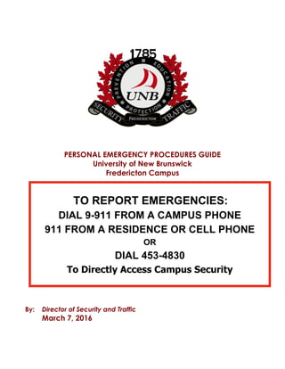 PERSONAL EMERGENCY PROCEDURES GUIDE
University of New Brunswick
Fredericton Campus
By: Director of Security and Traffic
March 7, 2016
TO REPORT EMERGENCIES:
DIAL 9-911 FROM A CAMPUS PHONE
911 FROM A RESIDENCE OR CELL PHONE
OR
DIAL 453-4830
To Directly Access Campus Security
 