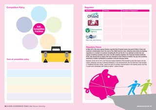 18 A LEVEL ECONOMICS YEAR 2 (A2) Revision Workshop
Competition Policy Regulator
Tools of competition policy
Regulator Industry Examples of Regulation?
Regulatory Failure
In May 2015, the news agency Reuters reported that 20 global banks had paid £152bn in fines and
customer compensation since the start of the 2008 financial crisis, following intervention by banking
regulators in a number of countries including the UK and the US. In an attempt to tackle the root
causes of banking scandals and crises, the UK’s banking regulator, the Financial Conduct Authority
(FCA), had announced an inquiry that was intended to have looked at whether the pay and incentives
structures in banks contributed to scandals in UK and overseas banks.
However, at the end of 2015, the Financial Conduct Authority (FCA) decided to drop this inquiry into the
culture, behaviour and pay in banking institutions. In its announcement, the FCA said that it had decided
a “traditional thematic review” would not help it to achieve improvements in the banking sector, and that
it would work individually with banks to deliver “cultural change”.
www.tutor2u.net 19
Anti-
Competitive
Practices
 
