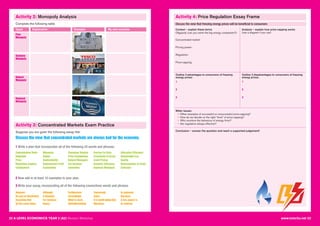 22 A LEVEL ECONOMICS YEAR 2 (A2) Revision Workshop www.tutor2u.net 23
Activity 2: Monopoly Analysis Activity 4: Price Regulation Essay Frame
Complete the following table
Types Explanation
Pure
Monopoly
Example
Statutory
Monopoly
Natural
Monopoly
Regional
Monopoly
My own example
Activity 3: Concentrated Markets Exam Practice
Suppose you are given the following essay title:
Discuss the view that concentrated markets are always bad for the economy.
1 Write a plan that incorporates all of the following 25 words and phrases:
2 Now add in at least 10 examples to your plan.
3 Write your essay, incorporating all of the following connectives words and phrases
Concentration Ratio
Regulator
Price
Regulatory Capture
Employment
Monopoly
Output
Contestability
Supernormal Profit
Exploitation
Consumer Surplus
Price Competition
Natural Monopoly
Tax Revenue
Innovation
Barriers to Entry
Economies of Scale
Limit Pricing
Dynamic Efficiency
Regional Monopoly
Allocative Efficiency
Deadweight loss
Quality
Diseconomies of Scale
Collusion
However
By way of illustration
Assuming that
By the same token
Although
It depends
For instance
Hence
Furthermore
Accordingly
What is more
Notwithstanding
Conversely
Since
It is worth noting that
Moreover
In summary
Because
A key aspect is
In contrast
Discuss the view that freezing energy prices will be beneficial to consumers
Context – explain these terms
Oligopoly (can you name the big energy companies?):
Concentrated market:
Pricing power:
Regulation:
Price-capping:
Outline 3 advantages to consumers of freezing
energy prices:
1
2
3
Outline 3 disadvantages to consumers of freezing
energy prices:
1
2
3
Wider issues:
• Other examples of successful or unsuccessful price-capping?
• How do we decide on the right “level” of price-capping?
• Who monitors the behaviour of energy firms?
- • Are regulators always effective?
Conclusion – answer the question and reach a supported judgement!
Analysis – explain how price-capping works
(use a diagram if you can)
 