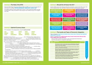 34 A LEVEL ECONOMICS YEAR 2 (A2) Revision Workshop www.tutor2u.net 35
Activity 3: The Role of the WTO Activity 5: Should the UK leave the EU?
Read this World Trade Organisation Booklet “What the WTO can do” and summarise the 10
key roles into a mindmap: www.wto.org/english/res_e/publications_e/wtocan_e.pdf
As a further extension activity, evaluate each of those 10 roles, examining whether you think
the WTO does or does not achieve its roles using as much evidence as you can to support
your claim.
Decide whether each of the following statements represents a reason for the UK to stay in the
EU or to leave the EU. Then rank them in order from most to least persuasive reasons.
Fill in the blanks in the passage below, using the words provided
Activity 4: Optimal Currency Areas
Euro
Mundell
Fiscal
looser
wages
geographical
destiny
visas
inflation
labour
monetary
efficiency
cultural
cycles
production
An Optimal Currency Area is a _______________ area, usually larger than a single country, in
which sharing a single currency allows economic __________ to be maximised. The theory was
properly developed by the economist Robert _________. There has been significant debate about
whether the countries using the ________ actually form an OCA.
We can assess whether a region is an OCA against 4 key criteria:
1 Free movement of _________ in the region, including a lack of “physical” barriers such as
________ , a lack of ___________ barriers such as language and qualifications, and institutional
barriers such as pension and benefits transferability.
2 Free movement of capital, combined with flexibility in prices and _______, in order to allow
demand and supply in both product and labour markets to easily adjust.
3 A __________ transfer mechanism to allow the tax and benefit system to reduce inequalities
cross the OCA
4 Countries in the OCA need to have similar patterns in their economic ________ in order to
benefit from having a shared __________ policy set by a Central Bank. For example, in times
of recession, then monetary policy needs to be _________ in order to stimulate growth and in
times of boom, monetary policy needs to be tighter in order to prevent ____________.
Since Mundell proposed the theory of the OCA, other economists have suggested some additional
conditions for an area to be regarded as a functioning OCA. These include all member states believing
in a shared _________, for example the “ever closer union” of the EU, and diversity in
____________ across the member states in order to reduce risk in case of economic shocks.
British exporters do not have to
contend with tariffs when they export
to the EU; over 50% of UK exports go
to the EU
Because of EU regulations,
any EU fishermen can fish in
UK waters
UK companies can find the skilled
workers that they need from the EU
if they cannot find them in the UK,
improving labour market efficiency
The influence of the British
military abroad is high because
of its EU-affiliation
The UK must pay high annual
membership fees to be part of the
EU (around £10bn)
UK companies can find the skilled
workers that they need from the EU
if they cannot find them in the UK,
improving labour market efficiency
Because of the free movement of
labour around the EU, it makes it
difficult for the UK to manage its
borders and maintain security
Over 90% of UK companies carry
out no trade with the EU but must
still abide by EU rules, causing a huge
cost burden
British farmers gain large subsidies
from the EU’s Common Agricultural
Policy (CAP) – total UK subsidies
are around £4bn
EU regulations require the UK
to invest more in renewable
energy sources
UK workers can find the jobs that
they want either in the UK or in the
EU countries – this improves labour
market efficiency
UK companies can find the skilled
workers that they need from the EU
if they cannot find them in the UK,
improving labour market efficiency
Many firms, such as banks, in
the City of London, carry out a huge
amount of trade with the EU
The UK has had to adopt many
EU Regulations and Directives into
UK law, diminishing “parliamentary
sovereignty”
The UK has already negotiated
an opt-out clause for membership
of the Euro
Activity 6: The Levels and Types of Economic Integration
Types of integration: Free Trade Area; Monetary Union; Customs Union; Preferential Trade Agreement;
Single Market; Fiscal Union
Names of integrated areas: NAFTA, European Union, Eurasian Customs Union, Mercosur, SACU,
CEFTA, COMESA, GAFTA, USA, ASEAN, ECO
1Find out which countries are involved in each of the agreements listed above.
2Use the words above to complete the table below.
Example(s)
This exists when a number of countries decide to reduce or eliminate tariffs on certain goods
that are imported from other countries of the area. Agreements can be between 2 countries
(bilateral) or many counties (multilateral)
A scenario in which a number of countries agree to eliminate all barriers to trade e.g. tariffs,
quotas etc, on all traded items within that area
When countries agree to have a Common/Unified External Tariff against non-members of the
agreement, in addition to the removal of trade barriers between counties in the agreement.
This allows countries to negotiate as a single bloc or group.
A situation in which member states trade freely in all their economic resources – labour and
capital, for example, and not just goods and services. There may also be some common
microeconomic policies relating to things such as competition policy.
This exists when countries abandon their own currency and share a currency, in order to build
a closer union. This stage usually comes after establishing a Common External Tariff and
complete freedom of movement of labour, capital, goods and services
When countries agree to harmonise tax rates and rates of public spending and borrowing,
agreeing on the allowed size of budget deficits and budget surpluses
Type of
Integration
Description
 