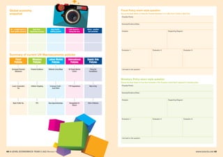 48 A LEVEL ECONOMICS YEAR 2 (A2) Revision Workshop www.tutor2u.net 49
Global economy
snapshot
Fiscal Policy exam-style question
Summary of current UK Macroeconomic policies
US - a bright spot in a
weak global economy
Asia Pacific -
stalling growth
Latin America -
losing the race
Africa - positive
but uncertain
Euro Area -
improving recovery
Labour Market
Policies
International
Policies
Supply Side
Policies
Monetary
Policies
Fiscal
Policies
Increased Personal
Allowance
Forward Guidance National Living Wage UK Single Market
Centre
Fixing the
Foundations
Lower Corporation
Tax
Inflation Targeting Universal Credit -
Youth Work
TTIP Negotiations Help to Buy
Bank Profits Tax FPC New Apprenticeships Renegotiate EU
Stance
30hrs Childcare
Discuss the likely effects of raising the Personal Allowance to £11,000, from £10,800, in April 2016.
Possible Points:
Example/Evidence/Data:
Analysis: Supporting Diagram:
Evaluation 1:
Link back to the question:
Evaluation 2: Evaluation 3:
Monetary Policy exam-style question
Discuss the likely impact on Euro Area economies of the European Central Bank’s approach to monetary policy.
Possible Points:
Example/Evidence/Data:
Analysis: Supporting Diagram:
Evaluation 1:
Link back to the question:
Evaluation 2: Evaluation 3:
 