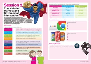 www.tutor2u.net 1312 A LEVEL ECONOMICS YEAR 2 (A2) Revision Workshop
Session 2
Concentrated
Markets and
Government
Intervention
This session will explore the area of imperfect
competition, focusing on the interaction between firms
in oligopolistic market structures, and the behaviour of monopolies.
We will assess the advantages and disadvantages of these imperfectly
competitive market structures, comparing them to outcomes in more
competitive markets. The session will conclude with a closer look at
the latest issues in competition policy.
Time to Think
1 Match each key term to its correct definition
Exploring Monopoly
Characteristics of concentrated markets
2 Calculate the 3 firm concentration ratios for each of the following industries
National Newspapers
The Sun 24.1%
Daily Mail 20.6%
Daily Mirror 20.1%
Evening Standard 9.8%
Daily Telegraph 6%
Daily Express 5.6%
C3 =
Broadband Providers
Talk Talk 14%
Virgin Media 20%
BT 32%
Sky 22%
Plusnet 2%
EE 4%
C3 =
Supermarkets
The Co-Operative 6.3%
Aldi 5.6%
Asda 16.4%
Morrisons 10.9%
Tesco 28.5%
Sainsburys 16.5%
C3 =
Barriers to Entry Any profit earned that is over and above the level of normal profit (where
normal profit is the minimum profit required to keep a firm operating)
Marginal Revenue Falling long run average costs as the level of output in a firm rises
Supernormal
(Abnormal) Profit
A type of competition in which firms compete in areas other than price, for
example, differences in product quality, delivery times etc
Economies of Scale A market structure in which two firms dominate the market
Monopoly Power Any factor that makes it difficult for new firms to enter the market – these
can be strategic, innocent or legal
Duopoly The addition to total revenue from the sale of an extra unit of output
Vertical Merger An illegal activity in which firms, usually in an oligopoly, work together to
restrict output and/or set prices high
Non-Price
Competition
The ability of a firm to set prices
Collusion The buying of a firm either further back
or further forward in the supply chain
Monopoly characteristics
1
2
3
4
Oligopoly characteristics
1
2
3
4
Note down some examples of monopoly market structures:
 