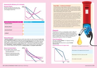 www.tutor2u.net 1514 A LEVEL ECONOMICS YEAR 2 (A2) Revision Workshop
Assessing the efficiency of a monopoly
Monopoly diagram
Indicate the output level, the price, and
the area representing supernormal profit
on the diagram shown here.
Natural Monopoly
A natural monopoly is a market structure in which only one firm can exist, because the sunk costs
and/or economies of scale are so large that it would be inefficient to have more than one firm in the
industry. Often, natural monopolies are associated with large networks, such as railway networks,
water supply, or postal services. In many cases, the profit-maximising level of output for a natural
monopoly would result in the firm actually making a loss – in this case, we often find that the firm is
either nationalised or heavily subsidised by the government, because if the firm was allowed to
“fail” or exit the market, then there would be a missing market and complete market failure.
Price Competition
We often see price stability in an oligopoly involving
homogeneous goods.
We can explain this phenomenon using the kinked
demand curve:
Indicate the stable price on the diagram below:
Oligopoly
The behaviour of firms in an oligopolistic market is difficult to
predict, because it depends on whether they are selling
homogeneous or differentiated products, the strength of entry
barriers, and whether there is enough trust between firms for
them to collude. We can use a variety of techniques for
analysing the behaviour of firms in an oligopoly.
Natural monopoly diagram
On this diagram below, indicate
a the profit maximising level of output
and associated price
b the level of output and price when
the firm is nationalised and has the
objective of allocative efficiency
According to the diagram, is this monopoly firm… Evaluation: In “reality”…
Productively efficient?
Allocatively efficient?
Dynamically efficient?
X-efficient?
Costs &
Revenue
£
Output
MC
AC
MR AR = D
Costs &
Revenue
£
Output
AC
MC
MR
AR
Royal Mail – a natural monopoly?
The Royal Mail has a legal obligation to provide a postal service in the UK –
by law, it must deliver letters to all UK addresses at an affordable, standard
price at least once per day, 6 days per week. This Universal Service Obliga-
tion is important in allowing information to flow easily around the economy
without disadvantaging certain groups of people.
The only way that the Royal Mail can meet the requirements of its Universal Service Obligation
is to have a huge network of post boxes, postmen and postwomen, delivery vans, sorting
offices and so on.There are nearly 120,000 red post boxes up and down the UK. Royal Mail also
has to continually strive to take advantage of economies of scale. In recent years, Royal Mail
has invested heavily in sorting machinery – its new machines can read the addresses on 11 let-
ters every second and send them to the right pile for delivery; this means each machine can
sort over 30,000 pieces of post every day.And, these machines sort them in to the right order
for the route for each postman or postwoman, saving time and reducing errors.
Royal Mail’s profitability is under threat, however. Its peak delivery period was in 2005-2006,
when it handled 84m pieces of mail, compared with a little under 60m today. In an attempt to
slash costs, it made 3000 employees redundant in 2015. Pre-tax profits in 2015 were £116m,
down from £167m a year earlier – these are slim margins in a firm where revenue is not far
from £10bn annually. Since Royal Mail was fully privatised in October 2015 (when the
government sold its final 13% stake, after initially selling shares in October 2013), there has
been increased competition particularly in the parcels sector – the global retail giant Amazon
has dipped its toe into the water with its own parcel delivery service.
Output
Price
MR
AR = D
What happens if the oligopolist raises the price?
What happens if the oligopolist lowers the price?
What happens if the firm’s costs rise or fall?
How realistic is this model?
 