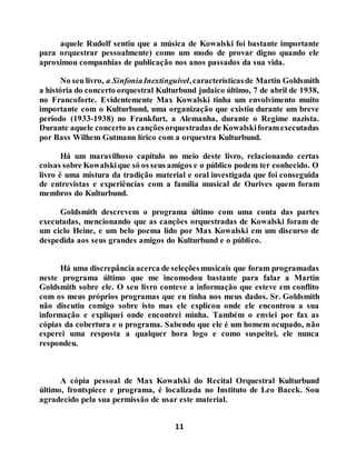 11
aquele Rudolf sentiu que a música de Kowalski foi bastante importante
para orquestrar pessoalmente) como um modo de provar digno quando ele
aproximou companhias de publicação nos anos passados da sua vida.
No seu livro, a SinfoniaInextinguível,característicasde Martin Goldsmith
a história do concerto orquestral Kulturbund judaico último, 7 de abril de 1938,
no Francoforte. Evidentemente Max Kowalski tinha um envolvimento muito
importante com o Kulturbund, uma organização que existiu durante um breve
período (1933-1938) no Frankfurt, a Alemanha, durante o Regime nazista.
Durante aquele concerto as cançõesorquestradas de Kowalskiforamexecutadas
por Bass Wilhem Gutmann lírico com a orquestra Kulturbund.
Há um maravilhoso capítulo no meio deste livro, relacionando certas
coisas sobre Kowalskique só os seus amigos e o público podem ter conhecido. O
livro é uma mistura da tradição material e oral investigada que foi conseguida
de entrevistas e experiências com a família musical de Ourives quem foram
membros do Kulturbund.
Goldsmith descrevem o programa último com uma conta das partes
executadas, mencionando que as canções orquestradas de Kowalski foram de
um ciclo Heine, e um belo poema lido por Max Kowalski em um discurso de
despedida aos seus grandes amigos do Kulturbund e o público.
Há uma discrepância acerca de seleçõesmusicais que foram programadas
neste programa último que me incomodou bastante para falar a Martin
Goldsmith sobre ele. O seu livro conteve a informação que esteve em conflito
com os meus próprios programas que eu tinha nos meus dados. Sr. Goldsmith
não discutiu comigo sobre isto mas ele explicou onde ele encontrou a sua
informação e expliquei onde encontrei minha. Também o enviei por fax as
cópias da cobertura e o programa. Sabendo que ele é um homem ocupado, não
esperei uma resposta a qualquer hora logo e como suspeitei, ele nunca
respondeu.
A cópia pessoal de Max Kowalski do Recital Orquestral Kulturbund
último, frontspiece e programa, é localizada no Instituto de Leo Baeck. Sou
agradecido pela sua permissão de usar este material.
 