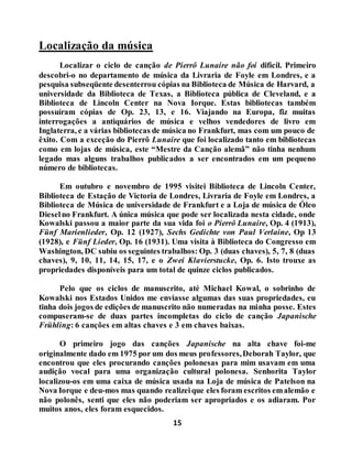15
Localização da música
Localizar o ciclo de canção de Pierrô Lunaire não foi difícil. Primeiro
descobri-o no departamento de música da Livraria de Foyle em Londres, e a
pesquisa subseqüente desenterrou cópias na Biblioteca de Música de Harvard, a
universidade da Biblioteca de Texas, a Biblioteca pública de Cleveland, e a
Biblioteca de Lincoln Center na Nova Iorque. Estas bibliotecas também
possuíram cópias de Op. 23, 13, e 16. Viajando na Europa, fiz muitas
interrogações a antiquários de música e velhos vendedores de livro em
Inglaterra, e a várias bibliotecas de música no Frankfurt, mas com um pouco de
êxito. Com a exceção do Pierrô Lunaire que foi localizado tanto em bibliotecas
como em lojas de música, este “Mestre da Canção alemã” não tinha nenhum
legado mas alguns trabalhos publicados a ser encontrados em um pequeno
número de bibliotecas.
Em outubro e novembro de 1995 visitei Biblioteca de Lincoln Center,
Biblioteca de Estação de Victoria de Londres, Livraria de Foyle em Londres, a
Biblioteca de Música de universidade de Frankfurt e a Loja de música de Óleo
Dieselno Frankfurt. A única música que pode ser localizada nesta cidade, onde
Kowalski passou a maior parte da sua vida foi o Pierrô Lunaire, Op. 4 (1913),
Fünf Marienlieder, Op. 12 (1927), Sechs Gedichte von Paul Verlaine, Op 13
(1928), e Fünf Lieder, Op. 16 (1931). Uma visita à Biblioteca do Congresso em
Washington, DC subiu os seguintes trabalhos: Op. 3 (duas chaves), 5, 7, 8 (duas
chaves), 9, 10, 11, 14, 15, 17, e o Zwei Klavierstucke, Op. 6. Isto trouxe as
propriedades disponíveis para um total de quinze ciclos publicados.
Pelo que os ciclos de manuscrito, até Michael Kowal, o sobrinho de
Kowalski nos Estados Unidos me enviasse algumas das suas propriedades, eu
tinha dois jogos de edições de manuscrito não numeradas na minha posse. Estes
compuseram-se de duas partes incompletas do ciclo de canção Japanische
Frühling: 6 canções em altas chaves e 3 em chaves baixas.
O primeiro jogo das canções Japanische na alta chave foi-me
originalmente dado em 1975 por um dos meus professores,Deborah Taylor, que
encontrou que eles procurando canções polonesas para mim usavam em uma
audição vocal para uma organização cultural polonesa. Senhorita Taylor
localizou-os em uma caixa de música usada na Loja de música de Patelson na
Nova Iorque e deu-mos mas quando realizeique eles foram escritos emalemão e
não polonês, senti que eles não poderiam ser apropriados e os adiaram. Por
muitos anos, eles foram esquecidos.
 