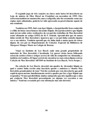 16
O segundo jogo de três canções na chave mais baixa foi descoberto na
Loja de música de Óleo Diesel no Frankfurt em novembro de 1995. Eles
estiveramtambém no manuscrito, mas a caligrafia, não tão arrumada como nas
cópias mais adiantadas, poderia ter sido apressada ou possivelmente aquele de
um estudante.
Também em 1995, falei com Igor Kipnis, o harpsichordist bem conhecido
e o filho do baixo russo famoso Alexander Kipnis. Desejeidescobriro que Kipnis
mais jovem sabia sobre realizações do seu pai dos trabalhos de Max Kowalski
como afirmado no artigo (1952) de H. F. Schaub. Aprendi dele que ele nunca
tinha ouvido de Max Kowalski e ignorava que o seu pai tinha cantado alguma
vez a sua música. Também aprendi que ele tinha dado a maior parte de coisas
dignas do seu pai ao Departamento de Coleções Especial da Biblioteca de
Margaret Munger Music no Colégio de Boston.
Viajei ao Instituto de Leo Baeck onde uma grande propriedade de
materiais de Max Kowalski é localizada. Lá, passei várias horas folheando
caixas de cartões e fotos e artigos acerca da vida do compositor na Alemanha, e
também em Londres. (O lugar correto de encontraras suas coisasdignas está na
Coleção de Max Kowalski: AR7049 no Instituto de Leo Baeck, Nova Iorque.)
Da coleção de Leo Baeck, descobri um quadro de Alexander Kipnis no
qual o cantor tinha escrito uma inscrição quente e amistosa a “doutor Max
Kowalski, grande pintor de tom.” Fui tão excitado por esta descoberta que pedi
copiá-la agora mesmo. Imediatamente enviei o quadro por fax a Igor Kipnis que
respondeu, “O meu pai distribuiu muitos autógrafos que não significa que o meu
pai conhecia Max Kowalski pessoalmente ou alguma vez executou a sua
música.” Senti-me esvaziado por esta afirmação mas não derrotei.
 