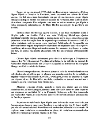 18
Depois no mesmo ano de 1995, viajei ao Boston para examinar as Coisas
dignas Kipnis e Coleção de Partitura, onde encontrei um volume do Pierrô
unaire. Isto foi um achado importante em que ele mostrou não só que Kipnis
tinha possuído pelo menos este ciclo de canção de Kowalski, mas também onde
ele o tinha comprado. Uma etiqueta com base na música mostrou que Kipnis o
tinha comprado originalmente de Hans Riedel, negociante de partitura em
Berlim.
Embora Hans Riedel seja agora falecido, a sua loja em Berlim ainda é
dirigida pela sua família. Foi o seu neto Wolfgang Riedel que ajudou
consideravelmente em localização e rapidamente envio das cópias dos alguns
primeiros ciclos de canção fora da impressão para mim na Primavera 1997. Eu
tinha contatado anteriormente com Leuckart Publicação de Companhia em
1996 solicitando alguns dos primeiros ciclos fora da impressão dos seus arquivos
em Glonn, Alemanha. Depois de muitos meses de chamadas telefônicas e enviar
por fax, os ciclos finalmente chegaram. Isto foi um processo extremamente
árduo.
Chamei Igor Kipnis novamente para deixá-lo saber que a Composição
musical 4, o Pierrô Lunaire de Max Kowalski foi parte da coleção de pessoal de
Alexander Kipnis localizada nas Coleções Especiais da Biblioteca de Margaret
Munger na Universidade de Boston.
Ele então respondeu-me, “Somente porque o ciclo de Kowalskiestá na sua
coleção, isto não significouque ele alguma vez possuiu a música de Kowalski ou
alguma vez cantou cançõesde Kowalski.” Poragora, depois de executar e jogar
por alguns ciclos de Kowalski, eu tinha conhecido o musical encontram e
esperava agora comprovar Igor Kipnis mal.
Algumas semanas depois, quando o resto das cópias que eu tinha
solicitado de Leo Baeckchegou, centenaspara ser exato, descobri uma cópia de
um programa de recital de Série de Concerto Steinway em Berlim, executado
por Alexander Kipnis, no qual várias canções de Kowalski foram enumeradas
no fim do programa.
Rapidamente telefonei a Igor Kipnis para informá-lo sobre e enviá-lo por
fax uma cópia daquele programa. Também o alertei ao fato isto V. Ernst Wolff,
que não só cantouo ciclo de Pierrô inteiro Lunaire da Colômbia Masterworks78
registro, mas também se acompanhou no piano, foi também o acompanhador
deste determinado programa Kipnis em Berlim.
 