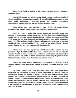 19
Vitor Ernst Wolff foi amigo de Kowalski e sempre lhe escrevia cartas
muito cordiais.
Isto significou que não só Alexander Kipnis cantou o ciclo de canção de
Pierrô, mas Kipnis programouas canções de Kowalskiúltimas no concerto, uma
coisa muito importante a observar porque um recitalist programará
normalmente o muito o melhor para o fim dos seus concertos.
Além disso, pela sua associação com Wolff, Alexander Kipnis
extremamente provavelmente conheceria Kowalski pessoalmente.
Antes de 2000, eu tinha tido sucesso finalmente na aquisição de uma
coleção completa dos trabalhos publicados de Max Kowalski. Ainda falhar da
minha coleção foivários manuscritos inéditos de cançõescompostasentre 1934 e
1938 antes que ele fosse internado em Buchenwald; e nove ciclos compostos
entre 1939-54vivendo em Londres. Supus então que estes estivessemna posse da
família e isto foi correto. Sua filha, Vera Parselle e o seu primo, Michael Kowal,
ambos tinham-nos nas suas próprias coleções pessoais.
Vários novos eventos importantes sucederam desde a escrita do meu
primeiro artigo de 2000 em Max Kowalski. A coisa mais importante consistiu
em que durante a minha estadia em Londres na Conferência internacional da
Música judaica em junho de 2000, fui capaz de encontrar pela primeira vez a
filha de Max Kowalski, Vera Parselle e seu marido, David.
Isto foi um ponto alto na minha vida. Fui capaz de ver de fato e falar à
filha do homem cujos trabalhos e a história inspiraram muitos anos da minha
vida.
De Vera, aprendi que Max Kowalski tinha tido uma maravilhosa
existência na Alemanha pre-WWII como advogado de direitos autorais,
compositor, crítico de música e teorista. Ele foi uma personalidade muito
popular no Frankfurt, tendo muitos amigos musicais; ele foi o "querido" de
muitos cantores Wagnerianpopulares do tempo. Muitos deles vieram-lhe com a
poesia, pedindo-o escrever que a belas canções para eles cantem. Mesmo em
Londres apesarda sua luta financeiramente, ele foi capaz de casar-senovamente
e ter uma vida musical durante os anos 40 e os anos 50, sendo visitado muitas
vezes por artistas
 