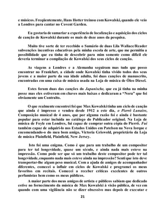 21
e músicos. Freqüentemente, Hans Hotter treinou com Kowalski, quando ele veio
a Londres para cantar no Covent Garden.
Eu gostaria de sumariar a experiência de localização e aquisição dos ciclos
de canção de Kowalski durante os mais de doze anos da pesquisa.
Muito tive sorte de ter recebido o Sumário de duas Lila Wallace/Reader
subvenções incentivas educativas pela minha escola de arte, que me permitiu a
possibilidade que eu tinha de descobrir para mim somente como difícil ele
deveria terminar a compilação de Kowalski dos seus ciclos de canção.
As viagens a Londres e a Alemanha seguiram mas tudo que posso
encontrar no Frankfurt, a cidade onde Kowalski tinha vivido todos dos seus
jovens e a maior parte da sua idade adulta, foi duas canções de manuscrito,
encontradas em uma caixa de música usada na Loja de música de Óleo Diesel.
Estes foram duas das canções do Japanische, que eu já tinha na minha
posse mas eles estiveram em chaves mais baixas e dedicaram a “Nora” que foi
obviamente um Contralto.
O que realmente encontrei foi que Max Kowalskitinha um ciclo de canção
que ainda é impresso e vendeu desde 1912 a este dia, o Pierrô Lunaire,
Composição musical de 4 anos, que por alguma razão foi e ainda é bastante
popular para estar incluída no catálogo do Publicador original. Na Loja de
música de Foyle em Londres, fui capaz de comprar outra cópia do Pierrô. Fui
também capaz de adquiri-lo nos Estados Unidos em Patelson na Nova Iorque e
encomendando-o do meu bom amigo, Victoria Griswold, proprietário da Loja
de música Plainfield, Plainfield, New Jersey.
Isto foi uma enigma. Como é que para um trabalho de um compositor
para ter tal longevidade, quase um século, e ainda nada mais esteve na
impressão. Como pode ser que só um trabalho deste compositor pode ter tal
longevidade, enquanto nada mais esteve ainda na impressão? Sentique isto deve
transportar-lhe algum peso musical. Com a ajuda de amigos de acompanhador
diferentes, comecei a influir em ciclos de Kowalski e programei os meus
favoritos em recitais. Comecei a receber críticas excelentes de outros
perfumistas bem como os meus públicos.
A maior parte dos meus amigos de artista e públicos sabiam que dedicado
estive no fornecimento da música de Max Kowalski à visão pública, de vez em
quando com uma vigilância não se dizer obsessivo mas depois de executar e
 