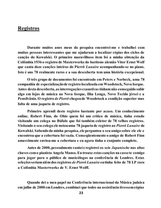 23
Registros
Durante muitos anos meus da pesquisa encontrei-me e trabalhei com
muitas pessoas interessantes que me ajudaram a localizar cópias dos ciclos de
canção do Kowalski. O primeiro maravilhoso item foi a minha obtenção da
Colômbia 1936 o registro de Masterworks do barítono alemão Vitor Ernst Wolf
que canta doze canções inteiras do Pierrô Lunaire acompanhando-se no piano.
Isto é uns 78 realmente raros e a sua descoberta tem uma história excepcional.
O três grupo de documentos foi encontrado em Peters e Norbeck, uma 78
companhia de especializaçãode registro localizada em Woodstock, Nova Iorque.
Antes desta descoberta, as interrogaçõesexaustivas tinham não conseguido subir
algo em lojas de música na Nova Iorque, Ilha Longa, Novo Tecido jérsei e a
Pensilvânia. O registro de Pierrô chegoude Woodstock a condição superior mas
falta de uma jaqueta de registro.
Primeiro aprendi deste registro bastante por acaso. Um conhecimento
online, Robert Finn, do Ohio quem foi um crítico de música, tinha estado
visitando um colega no Búfalo que foi também coletor de 78 velhos registros.
Visitando o seu colega ele notouuma 78 jaqueta de registro ao Pierrô Lunaire de
Kowalski. Sabendo da minha pesquisa, ele perguntou o seu amigo sobre ele ele e
encontrou que a cobertura foi vazia. Conseqüentemente o amigo de Robert Finn
amavelmente enviou-me a cobertura e eu agora tinha o conjunto completo.
Antes de 2000, pessoalmente canteie registrei os seis Japanische nas altas
chaves como pianista Angela Manso. Eu trouxe estas canções na cassete comigo
para jogar para o público de musicólogos na conferência de Londres. Estas
seleçõesseriamalém dos registros de Pierrô Lunaire eutinha feito de 78 LP raro
a Colômbia Masterworks de V. Ernst Wolff.
Quando dei o meu papel na Conferência internacional da Música judaica
em julho de 2000 em Londres, combinei que todos na assistência tivessemcópias
 
