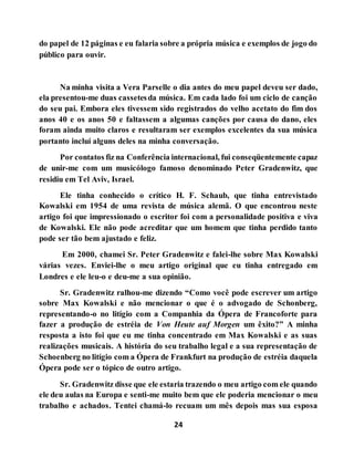 24
do papel de 12 páginas e eu falaria sobre a própria música e exemplos de jogo do
público para ouvir.
Na minha visita a Vera Parselle o dia antes do meu papel deveu ser dado,
ela presentou-me duas cassetesda música. Em cada lado foi um ciclo de canção
do seu pai. Embora eles tivessem sido registrados do velho acetato do fim dos
anos 40 e os anos 50 e faltassem a algumas canções por causa do dano, eles
foram ainda muito claros e resultaram ser exemplos excelentes da sua música
portanto incluí alguns deles na minha conversação.
Por contatos fiz na Conferência internacional, fui conseqüentemente capaz
de unir-me com um musicólogo famoso denominado Peter Gradenwitz, que
residiu em Tel Aviv, Israel.
Ele tinha conhecido o crítico H. F. Schaub, que tinha entrevistado
Kowalski em 1954 de uma revista de música alemã. O que encontrou neste
artigo foi que impressionado o escritor foi com a personalidade positiva e viva
de Kowalski. Ele não pode acreditar que um homem que tinha perdido tanto
pode ser tão bem ajustado e feliz.
Em 2000, chamei Sr. Peter Gradenwitz e falei-lhe sobre Max Kowalski
várias vezes. Enviei-lhe o meu artigo original que eu tinha entregado em
Londres e ele leu-o e deu-me a sua opinião.
Sr. Gradenwitz ralhou-me dizendo “Como você pode escrever um artigo
sobre Max Kowalski e não mencionar o que é o advogado de Schonberg,
representando-o no litígio com a Companhia da Ópera de Francoforte para
fazer a produção de estréia de Von Heute auf Morgen um êxito?” A minha
resposta a isto foi que eu me tinha concentrado em Max Kowalski e as suas
realizações musicais. A história do seu trabalho legal e a sua representação de
Schoenberg no litígio com a Ópera de Frankfurt na produção de estréia daquela
Ópera pode ser o tópico de outro artigo.
Sr. Gradenwitz disse que ele estaria trazendo o meu artigo com ele quando
ele deu aulas na Europa e senti-me muito bem que ele poderia mencionar o meu
trabalho e achados. Tentei chamá-lo recuam um mês depois mas sua esposa
 