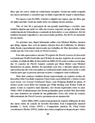 25
disse que ele esteve ainda na conferência européia. Tornei-me muito ocupado
nos meses próximos e encontrei que eu tinha esquecido de seguir o musicólogo.
Por agora, o ano foi 2001. Chamei e adquiri sua esposa, que me disse que
ele tinha morrido. Senti-me muito triste na audição destas notícias.
Não só isto foi a passagem de um grande musicólogo e escritor, mas
também alguém que pode ter sido um recurso especial, em que ele tinha tanto
conhecimento de Schoenberg e a amizade de Kowalskie o seu colaborar. Ele foi
também bastante engenhoso e um conversador perfeito. Ele foi 91 no momento
da sua morte.
No próximo ano, fiquei informado online com Michael Richter, homem
que dirige alguns sites web de música clássica fora da Califórnia. Sr. Richter
tinha ficado especialmente interessado nos trabalhos de Max Kowalski, e tinha
criado um site web com o ciclo de Pierrô Lunaire.
Este sítio apresentou o mesmo 78 registro do Pierrô Lunaire de Kowalski
executado por Wolff. Enviei-lhe um CD feito de um dos registros de cassete que
eu tinha recebido da filha de Kowalskiem 2000. O CD conteve todos exceto duas
das 12 canções do Pierrô Lunaire cantado por Hans Hotter com Michael
Raucheisen no piano. Richter foi agradado com isto, e durante alguns meses
apresentouum site web com ambas as realizações lado a lado com o texto a cada
canção para que as pessoas possam escutar e comparar cada realização.
Mais dois cantores também foram representados no registro acético de
Kowalski. Otto Von Ruhr registrou Fünf Lieder nach Hölderlin e Sieben Lieder
nach texten von Conrad Ferdinand Meyer, com Wolgang Rudolf no piano. O
Sieben Lieder nach Rilke foi cantado por Willy Berling com Walter Faith no
piano. Como os registros mais Quentes, eles foram registrados entre os anos
1948 e 1954. Evidentemente eles foram produzidos para assistir Max Kowalski
nas suas tentativas no achado de um publicador. Estes três ciclos de canção,
diferentemente do Pierrô Lunaire, permanecem no manuscrito.
Entre 2006 e 2007, comeceium projeto de registro utilização de dois
dos meus ciclos de canção de favorito Kowalski. Esta Composição musical
incluída 1, Sechs Lieder (1913) e Composição musical 16, Fünf Lieder
verschiedener Dichter (1931). Ambos dos ciclos compõem-se da poesia por vários
 
