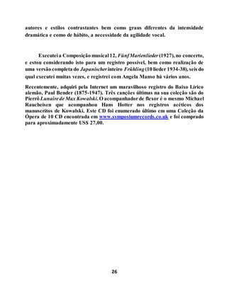 26
autores e estilos contrastantes bem como graus diferentes da intensidade
dramática e como de hábito, a necessidade da agilidade vocal.
Executeia Composição musical12, FünfMarienlieder (1927), no concerto,
e estou considerando isto para um registro possível, bem como realização de
uma versão completa do Japanischerinteiro Frühling(10 lieder 1934-38), seis do
qual executei muitas vezes, e registrei com Angela Manso há vários anos.
Recentemente, adquiri pela Internet um maravilhoso registro do Baixo Lírico
alemão, Paul Bender (1875-1947). Três canções últimas na sua coleção são do
Pierrô Lunairede Max Kowalski. O acompanhadorde flexor é o mesmo Michael
Raucheisen que acompanhou Hans Hotter nos registros acéticos dos
manuscritos de Kowalski. Este CD foi enumerado último em uma Coleção da
Ópera de 10 CD encontrada em www.symposiumrecords.co.uk e foi comprado
para aproximadamente US$ 27,00.
 