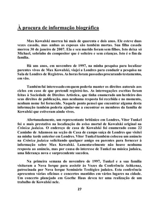27
À procura de informação biográfica
Max Kowalski morreu há mais de quarenta e dois anos. Ele esteve duas
vezes casado, mas ambas as esposas são também mortas. Sua filha casada
morreu 30 de janeiro de 2007. Ela e seu marido foram sem filhos. Isto deixa só
Michael, sobrinho do compositor que é solteiro e sem crianças. Isto é o fim da
família.
Há uns anos, em novembro de 1997, na minha pesquisa para localizar
parentes vivos de Max Kowalski, viajei a Londres para conduzir a pesquisa na
Sala de Londres de Registros. As horas foram passadasprocurando testamentos,
em vão.
Também fui interessado emquem poderia manter os direitos autorais aos
ciclos em caso de que pretendi registrá-los. As interrogações escritas foram
feitas à Sociedade de Direitos Artística, que tinha enumerado um herdeiro dos
seus direitos de publicação, mas nenhuma resposta foi recebida e no momento,
nenhum nome foi fornecido. Naquele ponto pensei que encontrar alguma desta
informação também poderia ajudar-me a encontrar os membros da família de
Kowalski que estiveram ainda vivos.
Afortunadamente, um representante britânico em Londres, Vitor Tunkel
foi o mais prestativo na localização do aviso mortal de Kowalski original na
Crônica judaica. O endereço de casa de Kowalski foi enumerado como 22
Caminho de Adamson na seção de Casa de campo suíça de Londres que visitei
na minha tarde anterior em Londres. Vitor Tunkeltambém colocou um anúncio
na Crônica judaica solicitando qualquer amigo ou parentes para fornecer à
informação sobre Max Kowalski. Lamentavelmente não houve nenhuma
resposta ao anúncio, mas por causa do interesse de Tunkel na música judaica,
uma liderança nova e surpreendente sucedeu.
Na primeira semana do novembro de 1997, Tunkel e a sua família
visitaram a Nova Iorque para assistir às Vozes da Conferência Ashkenaz,
patrocinada por Nova Iorque Seminário Teológico judaico. Esta conferência
apresentou várias oficinas e concertos mantidos em vários lugares na cidade.
Um concerto planejado em Goethe Haus deveu ter uma realização de um
trabalho de Kowalski nele.
 