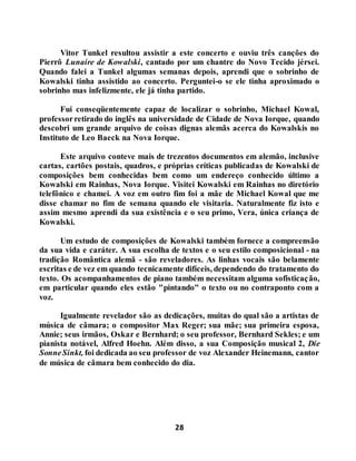 28
Vitor Tunkel resultou assistir a este concerto e ouviu três canções do
Pierrô Lunaire de Kowalski, cantado por um chantre do Novo Tecido jérsei.
Quando falei a Tunkel algumas semanas depois, aprendi que o sobrinho de
Kowalski tinha assistido ao concerto. Perguntei-o se ele tinha aproximado o
sobrinho mas infelizmente, ele já tinha partido.
Fui conseqüentemente capaz de localizar o sobrinho, Michael Kowal,
professorretirado do inglês na universidade de Cidade de Nova Iorque, quando
descobri um grande arquivo de coisas dignas alemãs acerca do Kowalskis no
Instituto de Leo Baeck na Nova Iorque.
Este arquivo conteve mais de trezentos documentos em alemão, inclusive
cartas, cartões postais, quadros, e próprias críticas publicadas de Kowalski de
composições bem conhecidas bem como um endereço conhecido último a
Kowalski em Rainhas, Nova Iorque. Visitei Kowalski em Rainhas no diretório
telefônico e chamei. A voz em outro fim foi a mãe de Michael Kowal que me
disse chamar no fim de semana quando ele visitaria. Naturalmente fiz isto e
assim mesmo aprendi da sua existência e o seu primo, Vera, única criança de
Kowalski.
Um estudo de composições de Kowalski também fornece a compreensão
da sua vida e caráter. A sua escolha de textos e o seu estilo composicional - na
tradição Romântica alemã - são reveladores. As linhas vocais são belamente
escritas e de vez em quando tecnicamente difíceis, dependendo do tratamento do
texto. Os acompanhamentos de piano também necessitam alguma sofisticação,
em particular quando eles estão "pintando" o texto ou no contraponto com a
voz.
Igualmente revelador são as dedicações, muitas do qual são a artistas de
música de câmara; o compositor Max Reger; sua mãe; sua primeira esposa,
Annie; seus irmãos, Oskar e Bernhard; o seu professor, Bernhard Sekles; e um
pianista notável, Alfred Hoehn. Além disso, a sua Composição musical 2, Die
SonneSinkt, foi dedicada ao seu professor de voz Alexander Heinemann, cantor
de música de câmara bem conhecido do dia.
 