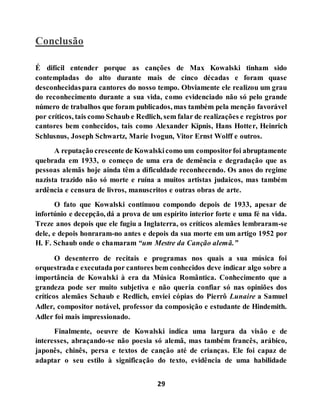 29
Conclusão
É difícil entender porque as canções de Max Kowalski tinham sido
contempladas do alto durante mais de cinco décadas e foram quase
desconhecidaspara cantores do nosso tempo. Obviamente ele realizou um grau
do reconhecimento durante a sua vida, como evidenciado não só pelo grande
número de trabalhos que foram publicados, mas também pela menção favorável
por críticos, tais como Schaub e Redlich, sem falar de realizações e registros por
cantores bem conhecidos, tais como Alexander Kipnis, Hans Hotter, Heinrich
Schlusnus, Joseph Schwartz, Marie Ivogun, Vitor Ernst Wolff e outros.
A reputação crescente de Kowalskicomo um compositorfoi abruptamente
quebrada em 1933, o começo de uma era de demência e degradação que as
pessoas alemãs hoje ainda têm a dificuldade reconhecendo. Os anos do regime
nazista trazido não só morte e ruína a muitos artistas judaicos, mas também
ardência e censura de livros, manuscritos e outras obras de arte.
O fato que Kowalski continuou compondo depois de 1933, apesar de
infortúnio e decepção, dá a prova de um espírito interior forte e uma fé na vida.
Treze anos depois que ele fugiu a Inglaterra, os críticos alemães lembraram-se
dele, e depois honraram-no antes e depois da sua morte em um artigo 1952 por
H. F. Schaub onde o chamaram “um Mestre da Canção alemã.”
O desenterro de recitais e programas nos quais a sua música foi
orquestrada e executada por cantores bem conhecidos deve indicar algo sobre a
importância de Kowalski à era da Música Romântica. Conhecimento que a
grandeza pode ser muito subjetiva e não queria confiar só nas opiniões dos
críticos alemães Schaub e Redlich, enviei cópias do Pierrô Lunaire a Samuel
Adler, compositor notável, professor da composição e estudante de Hindemith.
Adler foi mais impressionado.
Finalmente, oeuvre de Kowalski indica uma largura da visão e de
interesses, abraçando-se não poesia só alemã, mas também francês, arábico,
japonês, chinês, persa e textos de canção até de crianças. Ele foi capaz de
adaptar o seu estilo à significação do texto, evidência de uma habilidade
 