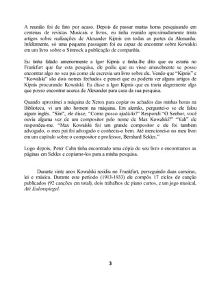 3
A reunião foi de fato por acaso. Depois de passar muitas horas pesquisando em
centenas de revistas Musicais e livros, eu tinha reunido aproximadamente trinta
artigos sobre realizações de Alexander Kipnis em todas as partes da Alemanha.
Infelizmente, só uma pequena passagem foi eu capaz de encontrar sobre Kowalski
em um livro sobre o Simrock a publicação de companhia.
Eu tinha falado anteriormente a Igor Kipnis e tinha-lhe dito que eu estaria no
Frankfurt que faz esta pesquisa, ele pediu que eu visse amavelmente se posso
encontrar algo no seu pai como ele escrevia um livro sobre ele. Vendo que “Kipnis” e
“Kowalski” são dois nomes fechados e pensei que eu poderia ver alguns artigos de
Kipnis procurando Kowalski. Eu disse a Igor Kipnis que eu traria alegremente algo
que posso encontrar acerca de Alexander para casa da sua pesquisa.
Quando aproximei a máquina de Xerox para copiar os achados das minhas horas na
Biblioteca, vi um alto homem na máquina. Em alemão, perguntei-o se ele falou
algum inglês. "Sim", ele disse, “Como posso ajudá-lo?” Respondi “O Senhor, você
ouviu alguma vez de um compositor pelo nome de Max Kowalski?” “Yah” ele
respondeu-me. “Max Kowalski foi um grande compositor e ele foi também
advogado, o meu pai foi advogado e conhecia-o bem. Até mencionei-o no meu livro
em um capítulo sobre o compositor e professor, Bernhard Sekles.”
Logo depois, Peter Cahn tinha encontrado uma cópia do seu livro e encontramos as
páginas em Sekles e copiamo-los para a minha pesquisa.
Durante vinte anos Kowalski residiu no Frankfurt, perseguindo duas carreiras,
lei e música. Durante este período (1913-1933) ele compôs 17 ciclos de canção
publicados (92 canções em total), dois trabalhos de piano curtos, e um jogo musical,
Até Eulenspiegel.
 