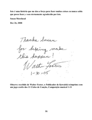 31
Isto é uma história que me deu a força para fazer muitas coisas eu nunca sabia
que posso fazer, e sou eternamente agradecido por isto.
Susan Morehead
Dec 26, 2008
Observe recebido de Walter Foster, o Publicador de Kowalski reimprime com
um jogo cortês dos 11 Ciclos de Canção, Composição musical 1-11
 