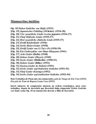 34
Manuscritos inéditos
Op. 18 Sieben Gedichte von Hafiz (1933)
[Op. 19] Japanischer Frühling (10 lieder) (1934-38)
[Op. 20] Vier zusatzliche Lieder (verso japonês) (1934-37)
[Op. 21] Fünf Jüdische Lieder (1935-37)
[Op. 22] Drei zusatzliche Jüdische Liede (1935-37)
[Op. 23] Zwölf Kinderlieder (1936)
[Op. 24] Sechs Heine-Lieder (1938)
[Op. 25] Zwölf Lieder von Li Tai o Pó (1938-39)
[Op. 26] Ein Liederzyklus von Omar Khayyam (1941)
[Op. 27] Acht Lieder (Hafiz) (1948)
[Op. 28] Sieben Lieder (Meyer) (1949)
[Op. 29] Sechs Lieder (Hölderlin) (1950-51)
[Op. 30] Sieben Lieder (Rilke) (1951)
[Op. 31] Gueixa-Lieder de Sieben) (1951)
[Op. 32] Sechs Lieder auf Indischen Gedichte (1951-52)
[Op. 33] Fünf Lieder (George) (1952)
[Op. 34] Sechs Lieder auf arabischen Gedichte (1953-54)
Dois Trabalhos de Piano não são enumerados: pele de Tango de Ein Vera (1933)
Ein pele de Trote de Raposa Lenta Vera (1933)
Inseri números de composição musical, na ordem cronológica, para estes
trabalhos, depois de descobrir que Kowalski tinha etiquetado Sieben Gedichte
von Hafiz como Op. 18 no manuscrito deu-me a filha de Kowalski.
 