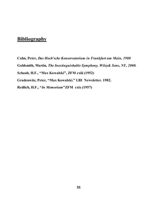 35
Bibliography
Cahn, Peter, Das Hoch’sche Konservatorium in Frankfurt am Main, 1980
Goldsmith, Martin, The Inextinguishable Symphony, Wiley& Sons, NY, 2000.
Schaub, H.F., “Max Kowalski”, ZFM cxiii (1952)
Gradenwitz, Peter, “Max Kowalski.” LBI Newsletter. 1982.
Redlich, H.F., “In Memoriam”ZFM cxix (1957)
 