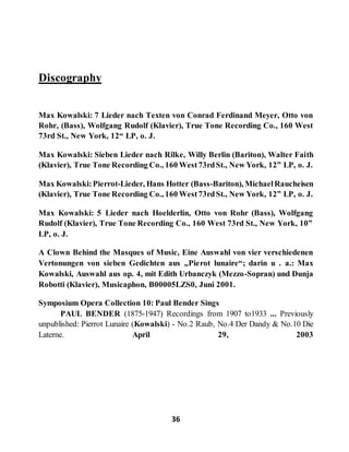 36
Discography
Max Kowalski: 7 Lieder nach Texten von Conrad Ferdinand Meyer, Otto von
Rohr, (Bass), Wolfgang Rudolf (Klavier), True Tone Recording Co., 160 West
73rd St., New York, 12“ LP, o. J.
Max Kowalski: Sieben Lieder nach Rilke, Willy Berlin (Bariton), Walter Faith
(Klavier), True Tone Recording Co., 160 West73rdSt., New York, 12” LP, o. J.
Max Kowalski:Pierrot-Lieder, Hans Hotter (Bass-Bariton), MichaelRaucheisen
(Klavier), True Tone Recording Co., 160 West73rdSt., New York, 12” LP, o. J.
Max Kowalski: 5 Lieder nach Hoelderlin, Otto von Rohr (Bass), Wolfgang
Rudolf (Klavier), True Tone Recording Co., 160 West 73rd St., New York, 10”
LP, o. J.
A Clown Behind the Masques of Music, Eine Auswahl von vier verschiedenen
Vertonungen von sieben Gedichten aus „Pierot lunaire“; darin u . a.: Max
Kowalski, Auswahl aus op. 4, mit Edith Urbanczyk (Mezzo-Sopran) und Dunja
Robotti (Klavier), Musicaphon, B00005LZS0, Juni 2001.
Symposium Opera Collection 10: Paul Bender Sings
PAUL BENDER (1875-1947) Recordings from 1907 to1933 ... Previously
unpublished: Pierrot Lunaire (Kowalski) - No.2 Raub, No.4 Der Dandy & No.10 Die
Laterne. April 29, 2003
 