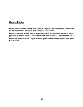 37
Outras Fontes
Fonte: Arquivo dos Presos Buchenwald, Campo de concentração de Monumento
de Buchenwald da detenção de Kowalski e lançamento.
Fonte: o Instituto de Leo Baeck,Nova Iorque das propriedades as coisas dignas
pessoais de Max Kowalski encontradas em Max Kowalski Collection:AR7049.
Fonte: as Bibliotecas de Gaylord Music, para o obituário de musicólogo, Peter
Gradenwitz.
 