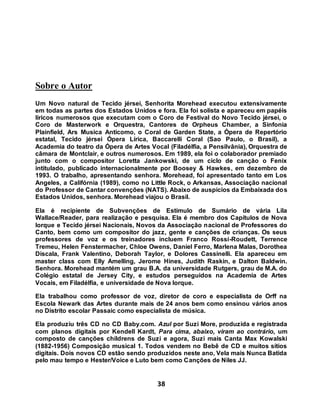 38
Sobre o Autor
Um Novo natural de Tecido jérsei, Senhorita Morehead executou extensivamente
em todas as partes dos Estados Unidos e fora. Ela foi solista e apareceu em papéis
líricos numerosos que executam com o Coro de Festival do Novo Tecido jérsei, o
Coro de Masterwork e Orquestra, Cantores de Orpheus Chamber, a Sinfonia
Plainfield, Ars Musica Anticomo, o Coral de Garden State, a Ópera de Repertório
estatal, Tecido jérsei Ópera Lírica, Baccarelli Coral (Sao Paulo, o Brasil), a
Academia do teatro da Ópera de Artes Vocal (Filadélfia, a Pensilvânia), Orquestra de
câmara de Montclair, e outros numerosos. Em 1989, ela foi o colaborador premiado
junto com o compositor Loretta Jankowski, de um ciclo de canção o Fenix
intitulado, publicado internacionalmente por Boosey & Hawkes, em dezembro de
1993. O trabalho, apresentando senhora. Morehead, foi apresentado tanto em Los
Angeles, a Califórnia (1989), como no Little Rock, o Arkansas, Associação nacional
do Professor de Cantar convenções (NATS). Abaixo de auspícios da Embaixada dos
Estados Unidos, senhora. Morehead viajou o Brasil.
Ela é recipiente de Subvenções de Estímulo de Sumário de vária Lila
Wallace/Reader, para realização e pesquisa. Ela é membro dos Capítulos de Nova
Iorque e Tecido jérsei Nacionais, Novos da Associação nacional de Professores do
Canto, bem como um compositor do jazz, gente e canções de crianças. Os seus
professores de voz e os treinadores incluem Franco Rossi-Roudett, Terrence
Tremeu, Helen Fenstermacher, Chloe Owens, Daniel Ferro, Marlena Malas, Dorothea
Discala, Frank Valentino, Deborah Taylor, e Dolores Cassinelli. Ela apareceu em
master class com Elly Amelling, Jerome Hines, Judith Raskin, e Dalton Baldwin.
Senhora. Morehead mantém um grau B.A. da universidade Rutgers, grau de M.A. do
Colégio estatal de Jersey City, e estudos perseguidos na Academia de Artes
Vocais, em Filadélfia, e universidade de Nova Iorque.
Ela trabalhou como professor de voz, diretor de coro e especialista de Orff na
Escola Newark das Artes durante mais de 24 anos bem como ensinou vários anos
no Distrito escolar Passaic como especialista de música.
Ela produziu três CD no CD Baby.com. Azul por Suzi More, produzida e registrada
com planos digitais por Kendell Kardt, Para cima, abaixo, viram ao contrário, um
composto de canções childrens de Suzi e agora, Suzi mais Canta Max Kowalski
(1882-1956) Composição musical 1. Todos vendem no Bebê de CD e muitos sítios
digitais. Dois novos CD estão sendo produzidos neste ano, Vela mais Nunca Batida
pelo mau tempo e Hester/Voice e Luto bem como Canções de Niles JJ.
 