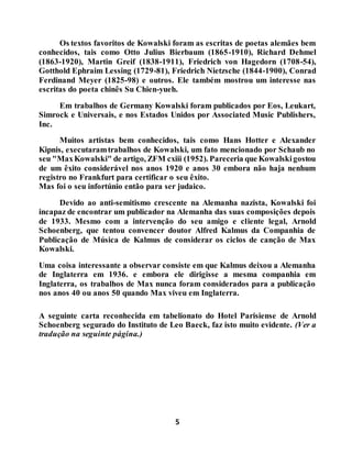 5
Os textos favoritos de Kowalski foram as escritas de poetas alemães bem
conhecidos, tais como Otto Julius Bierbaum (1865-1910), Richard Dehmel
(1863-1920), Martin Greif (1838-1911), Friedrich von Hagedorn (1708-54),
Gotthold Ephraim Lessing (1729-81), Friedrich Nietzsche (1844-1900), Conrad
Ferdinand Meyer (1825-98) e outros. Ele também mostrou um interesse nas
escritas do poeta chinês Su Chien-yueh.
Em trabalhos de Germany Kowalski foram publicados por Eos, Leukart,
Simrock e Universais, e nos Estados Unidos por Associated Music Publishers,
Inc.
Muitos artistas bem conhecidos, tais como Hans Hotter e Alexander
Kipnis, executaramtrabalhos de Kowalski, um fato mencionado por Schaub no
seu "MaxKowalski" de artigo, ZFM cxiii (1952). Pareceria que Kowalskigostou
de um êxito considerável nos anos 1920 e anos 30 embora não haja nenhum
registro no Frankfurt para certificar o seu êxito.
Mas foi o seu infortúnio então para ser judaico.
Devido ao anti-semitismo crescente na Alemanha nazista, Kowalski foi
incapaz de encontrar um publicador na Alemanha das suas composições depois
de 1933. Mesmo com a intervenção do seu amigo e cliente legal, Arnold
Schoenberg, que tentou convencer doutor Alfred Kalmus da Companhia de
Publicação de Música de Kalmus de considerar os ciclos de canção de Max
Kowalski.
Uma coisa interessante a observar consiste em que Kalmus deixou a Alemanha
de Inglaterra em 1936. e embora ele dirigisse a mesma companhia em
Inglaterra, os trabalhos de Max nunca foram considerados para a publicação
nos anos 40 ou anos 50 quando Max viveu em Inglaterra.
A seguinte carta reconhecida em tabelionato do Hotel Parisiense de Arnold
Schoenberg segurado do Instituto de Leo Baeck, faz isto muito evidente. (Ver a
tradução na seguinte página.)
 