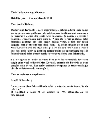 7
Carta de Schoenberg a Kalmus:
Hotel Regina 9 de outubro de 1933
Caro doutor Kalmus,
Doutor Max Kowalski - você seguramente conhece-o bem - não só no
seu negócio como publicador de música, mas também como um amigo
da música; o compositor muito bem conhecido de canções sensíveis e
ricamente eficazes, que para anos na Alemanha foram cantadas pelos
melhores cantores em todo lugar, muitas vezes, e têm por causa
daquele bem conhecido sido para mim, - E assim desejos de doutor
Max Kowalski que lhe digo uma palavra no seu favor, que acredito
que não posso fazer de nenhum melhor modo do que presentando aos
fatos/circunstâncias com os quais você é certamente bem informado.
Ele me agradaria muito se umas boas relações comerciais devessem
surgir entre você e doutor Max Kowalski quando ele lhe envia as suas
canções mais novas. Eles serão certamente capazes de trazer um largo
círculo do interesse do seu negócio.
Com os melhores cumprimentos,
Arnold Schoenberg
"A carta em cima foi certificada palavra autenticamente transcrita da
palavra."
O Frankfurt é Main 30 de outubro de 1933 (Reconhecido em
tabelionato)
 