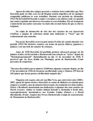 8
Apesar de todos dos amigos pessoais e contatos bem conhecidos que Max
Kowalski pode ter tido, esta era do Regime nazista impediu-o de ter qualquer
companhia publicam os seus trabalhos. Durante este período na Alemanha,
1933-38, Kowalskifoiforçado a copiar e recopiara sua música cada vez quando
um cantorexprimiu um interesse em cantaros seus trabalhos. Ele até transporia
o material de um cantor com uma voz mais alta ou mais baixa do que as chaves
originais.
Na cópia de manuscrito de três das dez canções do seu Japanische
Frühling a página de cobertura inclui uma dedicação a “Nora” que foi
evidentemente um contralto.
Em geral, Kowalski escreveu pelo menos 8 ciclos de canção durante este
período (1933-38) inclusive canções em temas da poesia chinesa, japonesa e
judaica e até um ciclo de canções de crianças.
Antes de 1938 Kowalski foi proibido praticar advocacia porque ele foi
judaico. Então, ele foi enviado a Buchenwald com relação às "ações" depois do
"Reichsprogromnacht" (Kristallnacht) no dia 11 de novembro de 1938. É
provável que ele fosse detido em Thuringia, perto de Buchenwald. Como
presentes de arquivista:
”Derama Kowalskio preso número 21609mas algumas semanas depois, no dia
27 de novembro de 1938 ele foi posto em liberdade como o Número 195 fora de
445 judeus que foram postos em liberdade naquele dia.”
Ninguém está seguro, não até sua filha Vera, que entrevistei entre 2000 e
2007, quem foi quem enviou a Kowalski as somas de dinheiro ou entrada para
emigrar a Londres, mas de maneira interessante, ele realmente teve dois irmãos,
Oskar e Bernhard, mencionado nas dedicações a algumas das suas canções no
Pierrô Lunaire. Ambos os irmãos tinham deixado a Alemanha à frente dele,
conseqüentemente instalando-se nos Estados Unidos (Oskar) e o Brasil
(Bernhardt). (Fonte: Arquivo dos Presos Buchenwald, Campo de concentração
de Monumento de Buchenwald.)
 