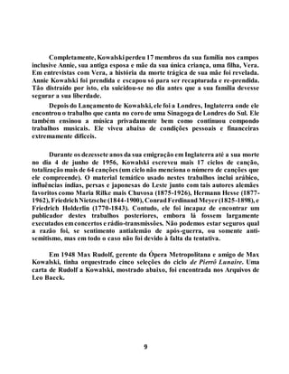 9
Completamente, Kowalskiperdeu 17 membros da sua família nos campos
inclusive Annie, sua antiga esposa e mãe da sua única criança, uma filha, Vera.
Em entrevistas com Vera, a história da morte trágica de sua mãe foi revelada.
Annie Kowalski foi prendida e escapou só para ser recapturada e re-prendida.
Tão distraído por isto, ela suicidou-se no dia antes que a sua família devesse
segurar a sua liberdade.
Depois do Lançamento de Kowalski, ele foi a Londres, Inglaterra onde ele
encontrou o trabalho que canta no coro de uma Sinagoga de Londres do Sul. Ele
também ensinou a música privadamente bem como continuou compondo
trabalhos musicais. Ele viveu abaixo de condições pessoais e financeiras
extremamente difíceis.
Durante os dezessete anos da sua emigração em Inglaterra até a sua morte
no dia 4 de junho de 1956, Kowalski escreveu mais 17 ciclos de canção,
totalização mais de 64 canções (um ciclo não menciona o número de canções que
ele compreende). O material temático usado nestes trabalhos inclui arábico,
influências índias, persas e japonesas do Leste junto com tais autores alemães
favoritos como Maria Rilke mais Chuvosa (1875-1926), Hermann Hesse (1877-
1962), FriedrichNietzsche (1844-1900), ConradFerdinand Meyer(1825-1898), e
Friedrich Holderlin (1770-1843). Contudo, ele foi incapaz de encontrar um
publicador destes trabalhos posteriores, embora lá fossem largamente
executados emconcertos e rádio-transmissões. Não podemos estar seguros qual
a razão foi, se sentimento antialemão de após-guerra, ou somente anti-
semitismo, mas em todo o caso não foi devido à falta da tentativa.
Em 1948 Max Rudolf, gerente da Ópera Metropolitana e amigo de Max
Kowalski, tinha orquestrado cinco seleções do ciclo de Pierrô Lunaire. Uma
carta de Rudolf a Kowalski, mostrado abaixo, foi encontrada nos Arquivos de
Leo Baeck.
 