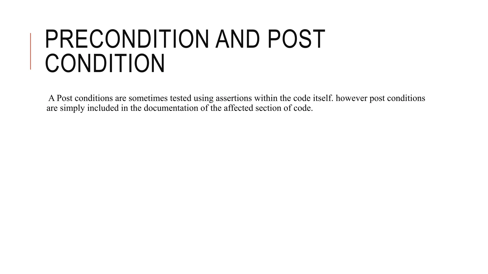 PRECONDITION AND POST
CONDITION
A Post conditions are sometimes tested using assertions within the code itself. however post conditions
are simply included in the documentation of the affected section of code.
 