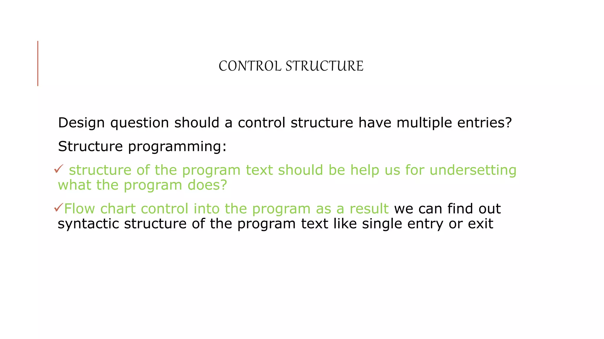 CONTROL STRUCTURE
Design question should a control structure have multiple entries?
Structure programming:
 structure of the program text should be help us for undersetting
what the program does?
Flow chart control into the program as a result we can find out
syntactic structure of the program text like single entry or exit
 