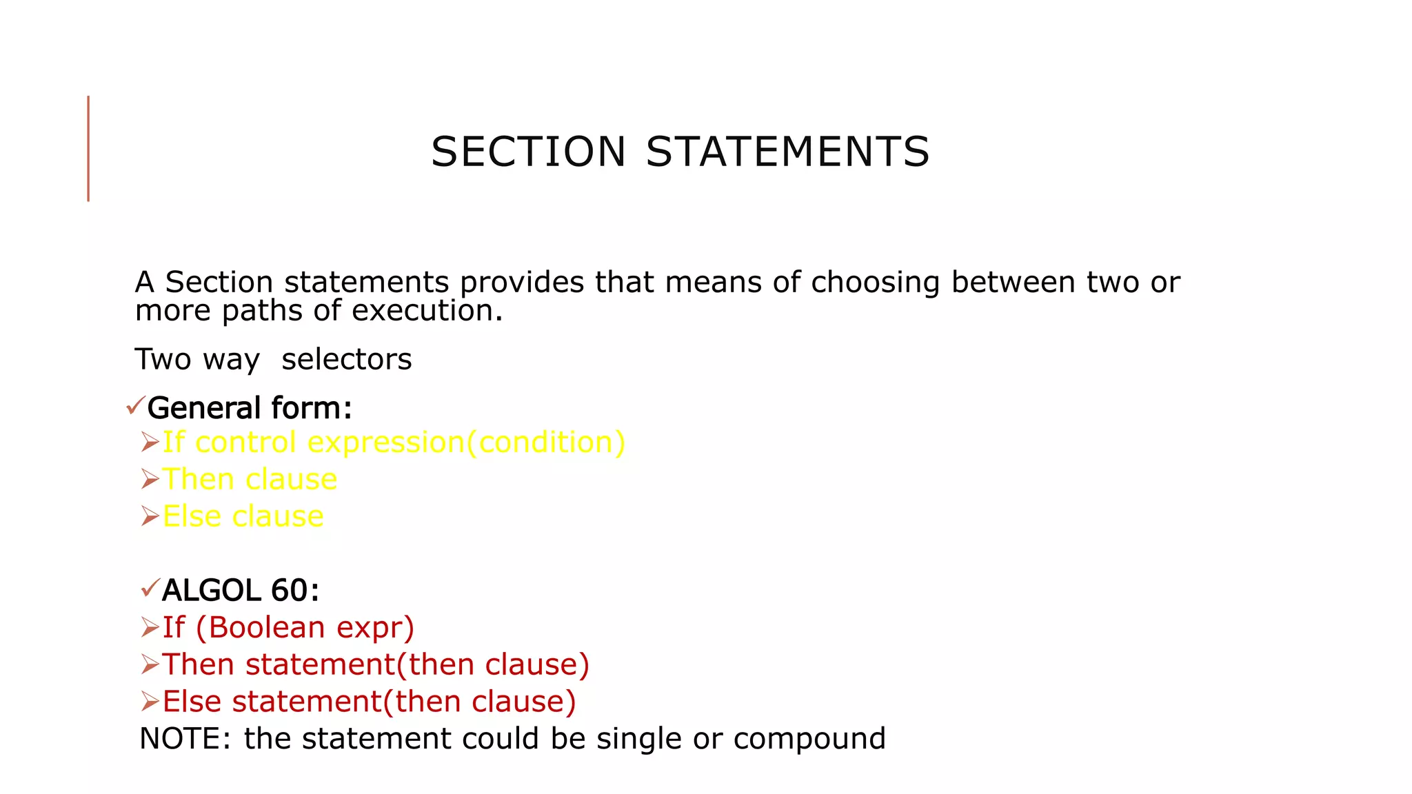 SECTION STATEMENTS
A Section statements provides that means of choosing between two or
more paths of execution.
Two way selectors
General form:
If control expression(condition)
Then clause
Else clause
ALGOL 60:
If (Boolean expr)
Then statement(then clause)
Else statement(then clause)
NOTE: the statement could be single or compound
 