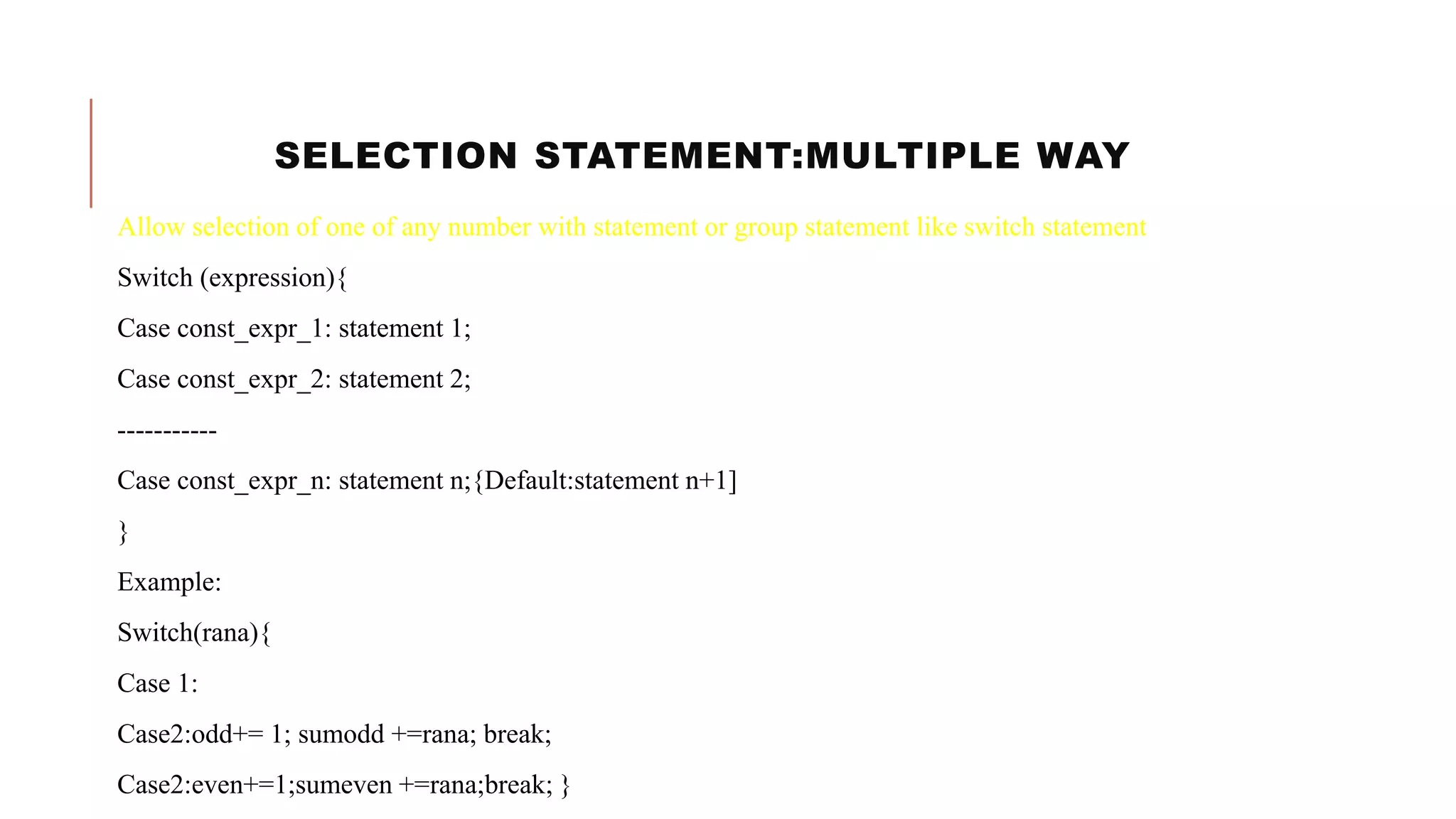 SELECTION STATEMENT:MULTIPLE WAY
Allow selection of one of any number with statement or group statement like switch statement
Switch (expression){
Case const_expr_1: statement 1;
Case const_expr_2: statement 2;
-----------
Case const_expr_n: statement n;{Default:statement n+1]
}
Example:
Switch(rana){
Case 1:
Case2:odd+= 1; sumodd +=rana; break;
Case2:even+=1;sumeven +=rana;break; }
 