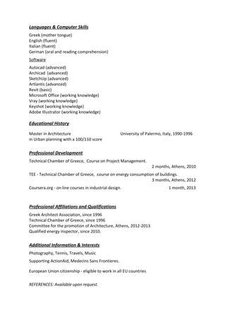Languages & Computer Skills
Greek (mother tongue)
English (fluent)
Italian (fluent)
German (oral and reading comprehension)
Software
Autocad (advanced)
Archicad (advanced)
SketchUp (advanced)
Artlantis (advanced)
Revit (basic)
Microsoft Office (working knowledge)
Vray (working knowledge)
Keyshot (working knowledge)
Adobe Illustrator (working knowledge)
Educational History
Master in Architecture University of Palermo, Italy, 1990-1996
in Urban planning with a 100/110 score
Professional Development
Technical Chamber of Greece, Course on Project Management.
2 months, Athens, 2010
TEE - Technical Chamber of Greece, course on energy consumption of buildings.
3 months, Athens, 2012
Coursera.org - on line courses in industrial design. 1 month, 2013
Professional Affiliations and Qualifications
Greek Architect Association, since 1996
Technical Chamber of Greece, since 1996
Committee for the promotion of Architecture, Athens, 2012-2013
Qualified energy inspector, since 2010.
Additional Information & Interests
Photography, Tennis, Travels, Music
Supporting ActionAid, Medecins Sans Frontieres.
European Union citizenship ‐ eligible to work in all EU countries
REFERENCES: Available upon request.
 