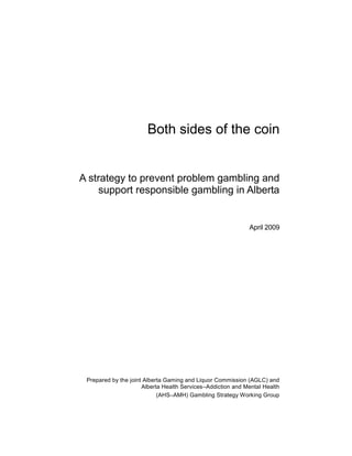 Both sides of the coin
A strategy to prevent problem gambling and
support responsible gambling in Alberta
April 2009
Prepared by the joint Alberta Gaming and Liquor Commission (AGLC) and
Alberta Health Services–Addiction and Mental Health
(AHS–AMH) Gambling Strategy Working Group
 