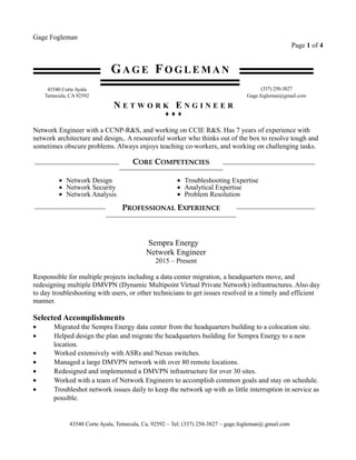Gage Fogleman
Page 1 of 4
GA G E FO G L E M A N
43540 Corte Ayala (337) 250-3827
Temecula, CA 92592 Gage.fogleman@gmail.com
N E T W O R K E N G I N E E R
♦ ♦ ♦
Network Engineer with a CCNP-R&S, and working on CCIE R&S. Has 7 years of experience with
network architecture and design,. A resourceful worker who thinks out of the box to resolve tough and
sometimes obscure problems. Always enjoys teaching co-workers, and working on challenging tasks.
CORE COMPETENCIES
• Network Design
• Network Security
• Network Analysis
• Troubleshooting Expertise
• Analytical Expertise
• Problem Resolution
PROFESSIONAL EXPERIENCE
Sempra Energy
Network Engineer
2015 – Present
Responsible for multiple projects including a data center migration, a headquarters move, and
redesigning multiple DMVPN (Dynamic Multipoint Virtual Private Network) infrastructures. Also day
to day troubleshooting with users, or other technicians to get issues resolved in a timely and efficient
manner.
Selected Accomplishments
• Migrated the Sempra Energy data center from the headquarters building to a colocation site.
• Helped design the plan and migrate the headquarters building for Sempra Energy to a new
location.
• Worked extensively with ASRs and Nexus switches.
• Managed a large DMVPN network with over 80 remote locations.
• Redesigned and implemented a DMVPN infrastructure for over 30 sites.
• Worked with a team of Network Engineers to accomplish common goals and stay on schedule.
• Troubleshot network issues daily to keep the network up with as little interruption in service as
possible.
43540 Corte Ayala, Temecula, Ca, 92592 ~ Tel: (337) 250-3827 ~ gage.fogleman@.gmail.com
 