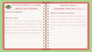 Cerámicos más empleados
Ladrillos y tejas:
fabricados con arcilla de muy diversa calidad,
según la zona geográfica de procedencia. Una vez
moldeados se secan y cuecen a 900 – 1200ºC, lo que
aumenta su resistencia mecánica. Existen muchas
calidades y formas según la aplicación deseada.
6
INSTITUTO POLITÉCNICO DE LA FRONTERA
TECNOLOGÍA DE LOS MATERIALES
MATERIALES CERÁMICOS
EDGAR MANUEL CHÁIREZ SOLIS (4 “A”)
Azulejos y pavimentos cerámicos:
hechos con arcillas especiales que, durante su
moldeo, se prensan a altas presiones y se
revisten de un material (barniz coloreado) que,
tras el proceso de cocido presenta una dureza
alta.
 