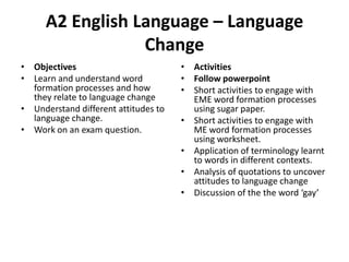 A2 English Language – Language
Change
• Objectives
• Learn and understand word
formation processes and how
they relate to language change
• Understand different attitudes to
language change.
• Work on an exam question.

• Activities
• Follow powerpoint
• Short activities to engage with
EME word formation processes
using sugar paper.
• Short activities to engage with
ME word formation processes
using worksheet.
• Application of terminology learnt
to words in different contexts.
• Analysis of quotations to uncover
attitudes to language change
• Discussion of the the word ‘gay’

 