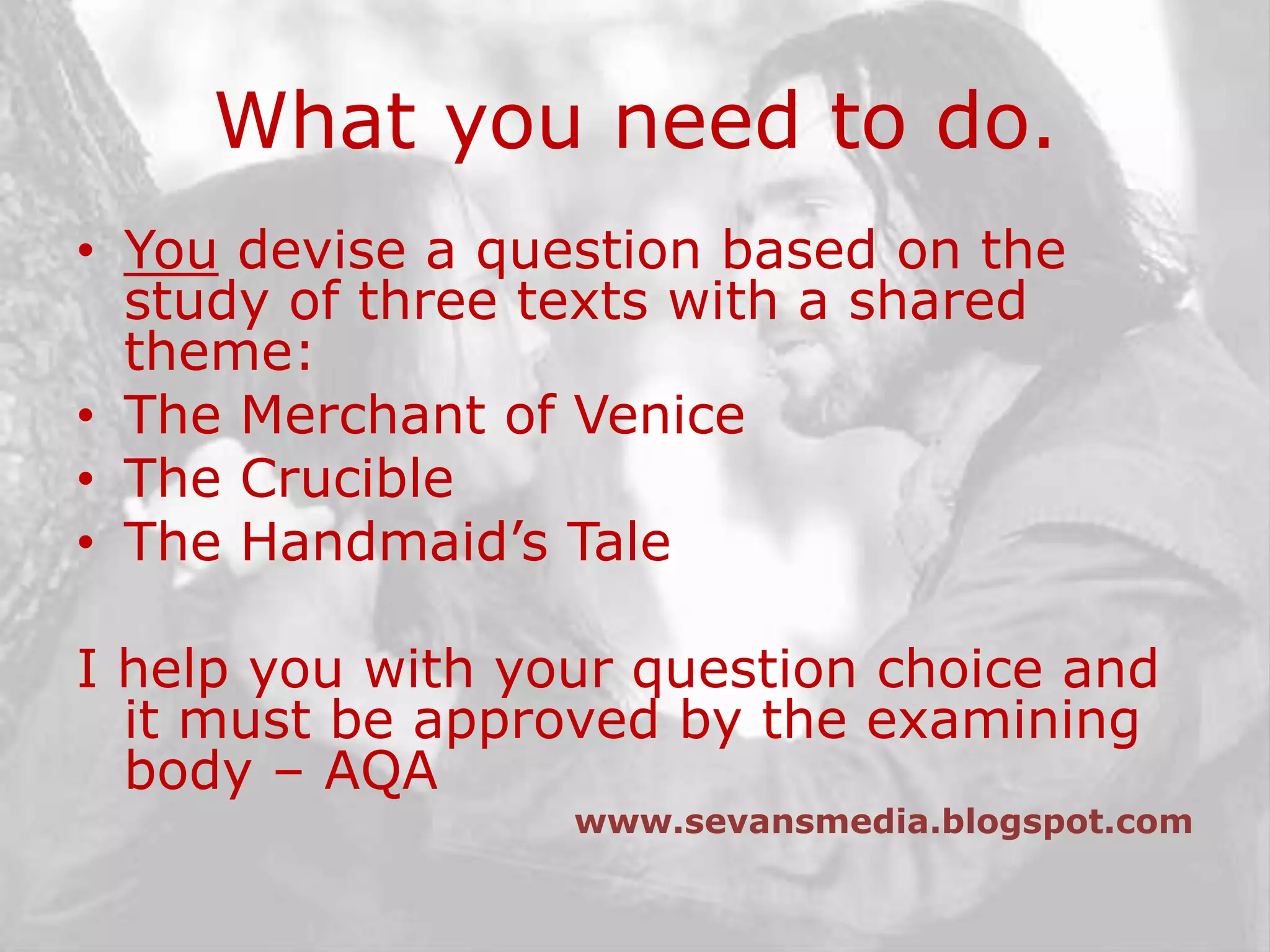What you need to do.You devise a question based on the study of three texts with a shared theme:The Merchant of VeniceThe CrucibleThe Handmaid’s TaleI help you with your question choice and it must be approved by the examining body – AQAwww.sevansmedia.blogspot.com