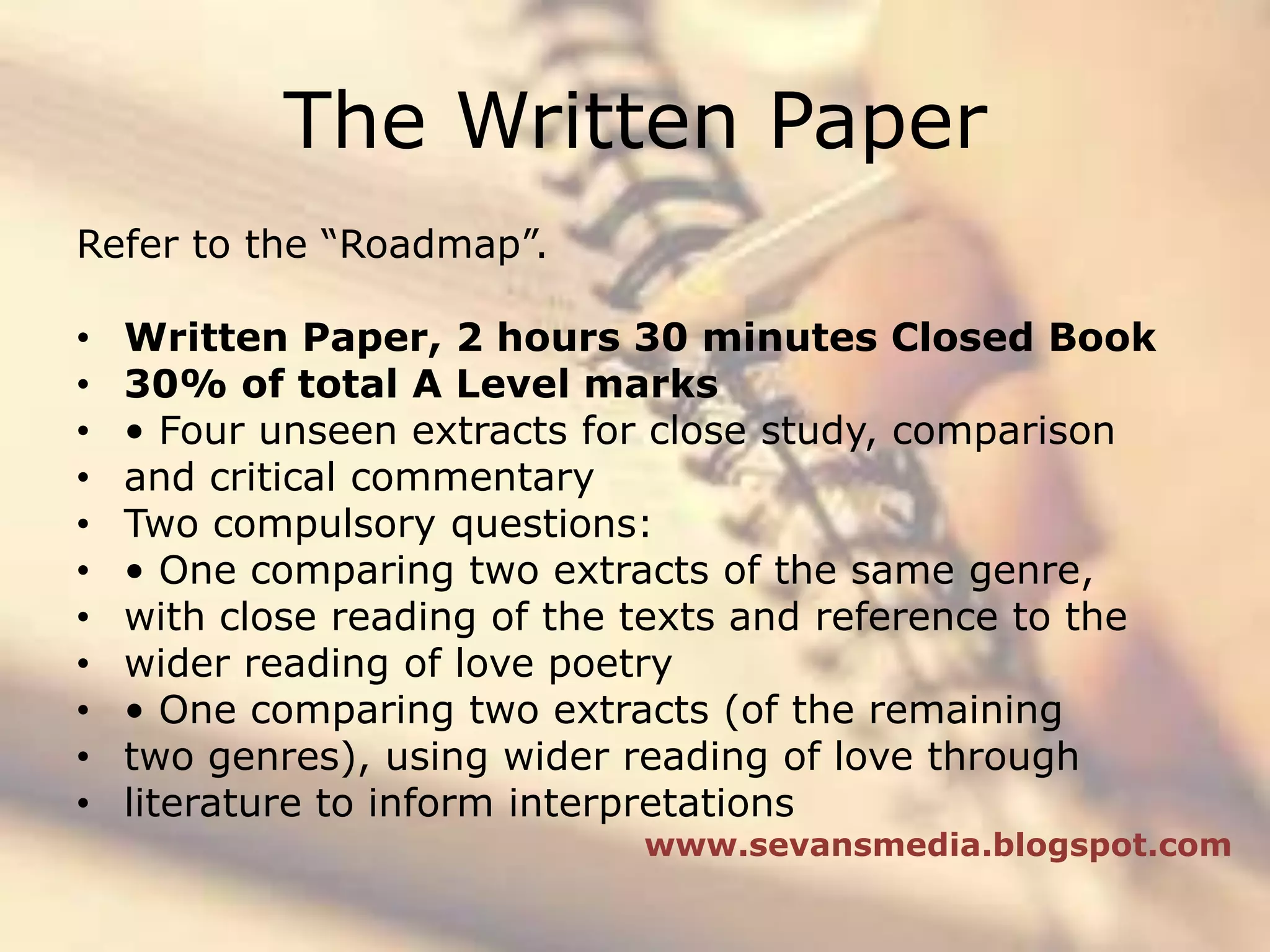 The Written PaperRefer to the “Roadmap”.Written Paper, 2 hours 30 minutes Closed Book30% of total A Level marks• Four unseen extracts for close study, comparisonand critical commentaryTwo compulsory questions:• One comparing two extracts of the same genre,with close reading of the texts and reference to thewider reading of love poetry• One comparing two extracts (of the remainingtwo genres), using wider reading of love throughliterature to inform interpretationswww.sevansmedia.blogspot.com