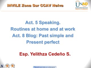 “Educación para todos con calidad global”
Act. 5 Speaking.
Routines at home and at work
Act. 8 Blog: Past simple and
Present perfect
Directora Zona Centro BCT
Esp. Yelithza Cedeño S.
INVILE Zona Sur CCAV Neiva
 