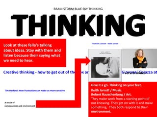 BRAIN STORM BLUE SKY THINKING
THINKINGTHINKING
Tim Harford: How frustration can make us more creative
Creative thinking - how to get out of the box and generate ideas: Giovanni Corazza at
Look at these fella’s talking
about ideas. Stay with them and
listen because their saying what
we need to hear.
The Köln Concert - Keith Jarrett
Give it a go. Thinking on your feet.
Keith Jarrett / Music.
Robert Rauschenberg / Art.
They make work from a starting point of
not knowing. They get on with it and make
something. They both respond to their
environment.
A result of
consequences and environment
Vera Brandes
 