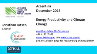 Argentina
December 2016
Energy Productivity and Climate
Change
Jonathan.jutsen@a2se.org.au
+61 418510109
www.2xEP.org.au and www.a2ep.org.au
See my Linkedin page for regular blog and newsletter
Jonathan Jutsen
Chair of
 