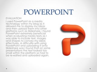 POWERPOINT
EVALUATION
I used PowerPoint as a media
technology within my blog as it
allowed me to display my ideas
and then upload them into other
platforms such as Slideshare. I found
PowerPoint extremely beneficial
when evaluating media texts as I
was able to include text, images
and shapes to convey my ideas
effectively. A difficultly with using
PowerPoint and uploading it onto
Slideshare was I found that on some
presentations the text looked too
small within the platform so had to
be re-edited and uploaded again.
 