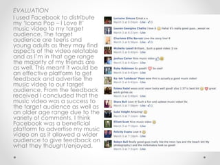 EVALUATION
I used Facebook to distribute
my ‘Icona Pop – I Love It’
music video to my target
audience. The target
audience are teens and
young adults as they may find
aspects of the video relatable
and as I’m in that age range
the majority of my friends are
as well. This meant it would be
an effective platform to get
feedback and advertise the
music video to our target
audience. From the feedback
received I concluded that the
music video was a success to
the target audience as well as
an older age range due to the
variety of comments. I think
Facebook was a beneficial
platform to advertise my music
video on as it allowed a wider
audience to give feedback on
what they thought/enjoyed.
 