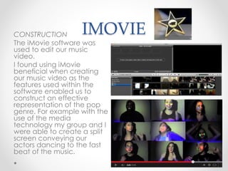 IMOVIECONSTRUCTION
The iMovie software was
used to edit our music
video.
I found using iMovie
beneficial when creating
our music video as the
features used within the
software enabled us to
construct an effective
representation of the pop
genre. For example with the
use of the media
technology my group and I
were able to create a split
screen conveying our
actors dancing to the fast
beat of the music.
 